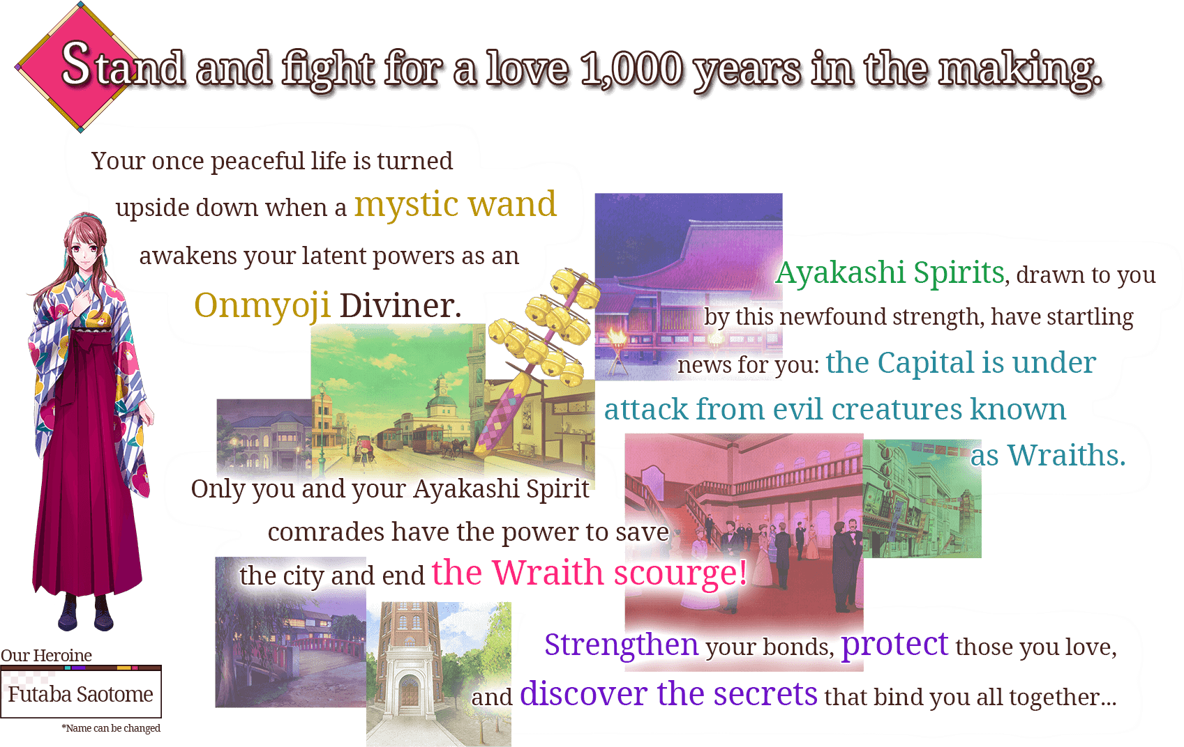 Stand and fight for a love 1,000 years in the making. Your once peaceful life is turned upside down when a mystic wand awakens your latent powers as an Onmyoji Diviner. Ayakashi Spirits, drawn to you by this newfound strength, have startling news for you: the Capital is under attack from evil creatures known as Wraiths. Only you and your Ayakashi Spirit comrades have the power to save the city and end the Wraith scourge! Strengthen your bonds, protect those you love, and discover the secrets that bind you all together... Our Heroine Futaba Saotome *Name can be changed