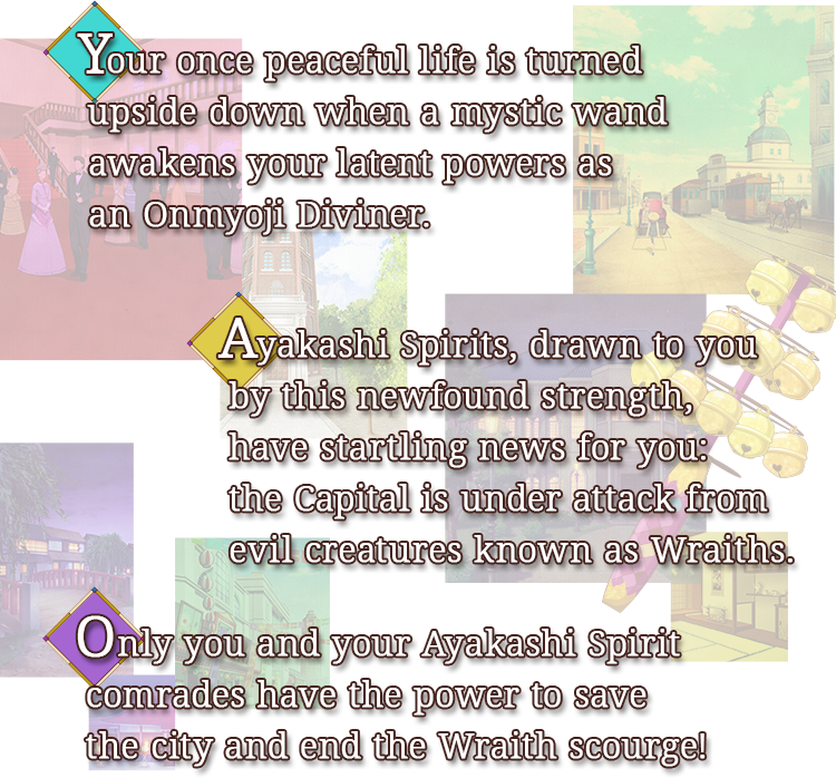 Your once peaceful life is turned upside down when a mystic wand awakens your latent powers as an Onmyoji Diviner.Ayakashi Spirits, drawn to you by this newfound strength, have startling news for you: the Capital is under attack from evil creatures known as Wraiths. Only you and your Ayakashi Spirit comrades have the power to save the city and end the Wraith scourge!